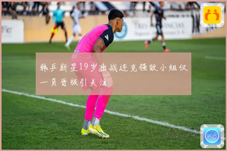 韩乒新星19岁出战连克强敌小组仅一负晋级引关注