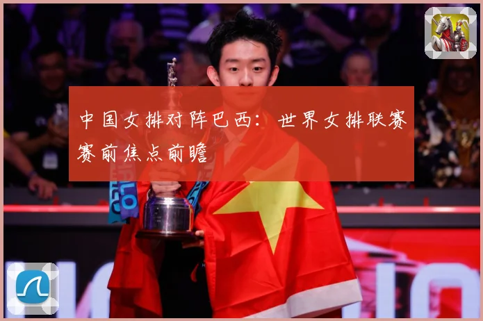 中国女排对阵巴西：世界女排联赛赛前焦点前瞻