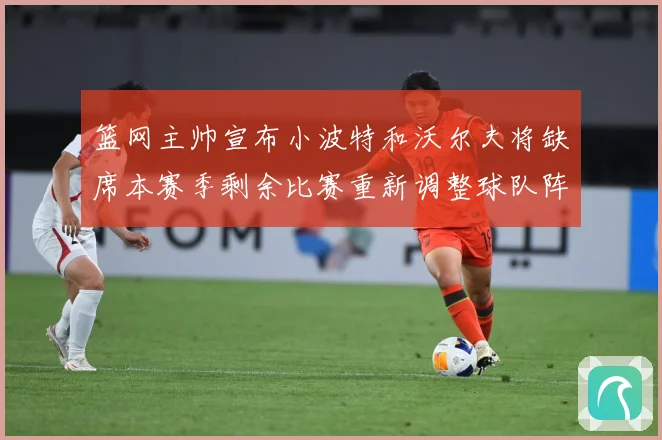 篮网主帅宣布小波特和沃尔夫将缺席本赛季剩余比赛重新调整球队阵成长观察