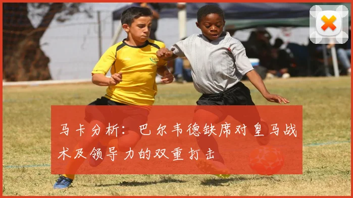 马卡分析：巴尔韦德缺席对皇马战术及领导力的双重打击