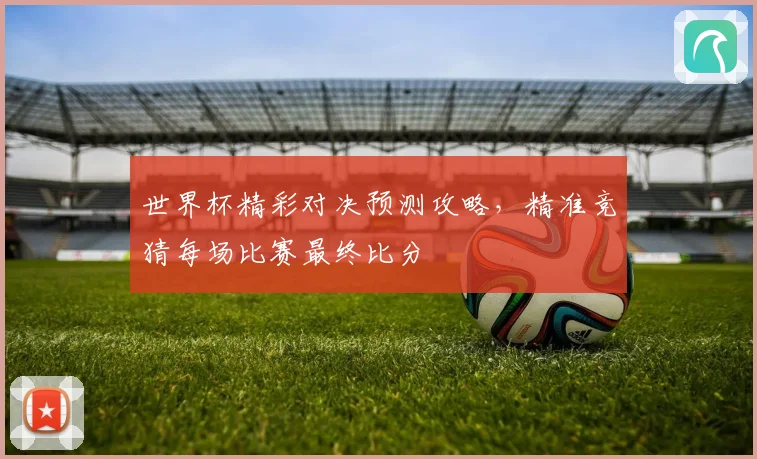 世界杯精彩对决预测攻略，精准竞猜每场比赛最终比分