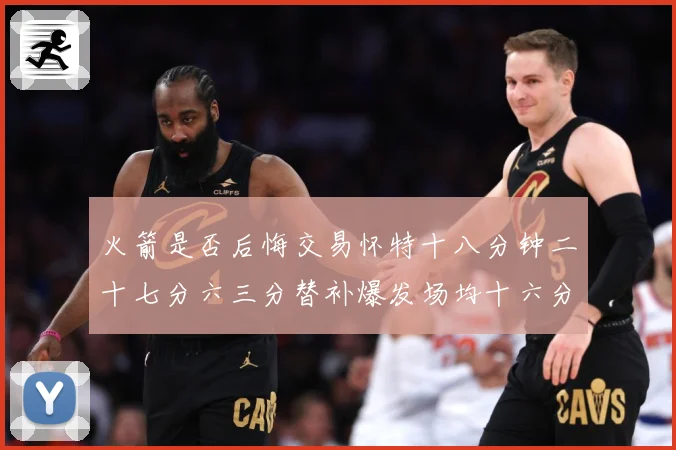 火箭是否后悔交易怀特十八分钟二十七分六三分替补爆发场均十六分赛场复盘