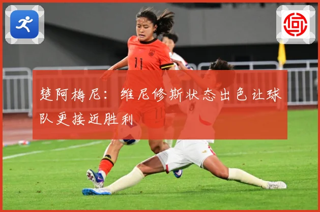 楚阿梅尼：维尼修斯状态出色让球队更接近胜利