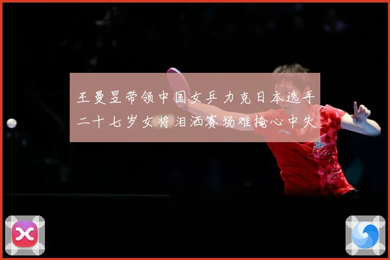 王曼昱带领中国女乒力克日本选手二十七岁女将泪洒赛场难掩心中失赛场解读