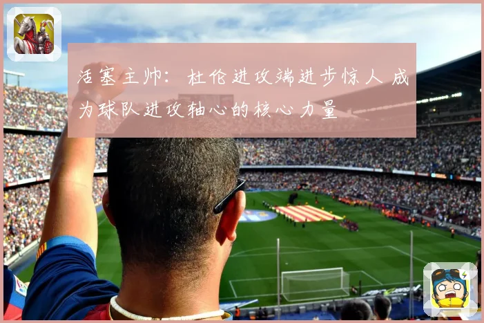 活塞主帅：杜伦进攻端进步惊人 成为球队进攻轴心的核心力量