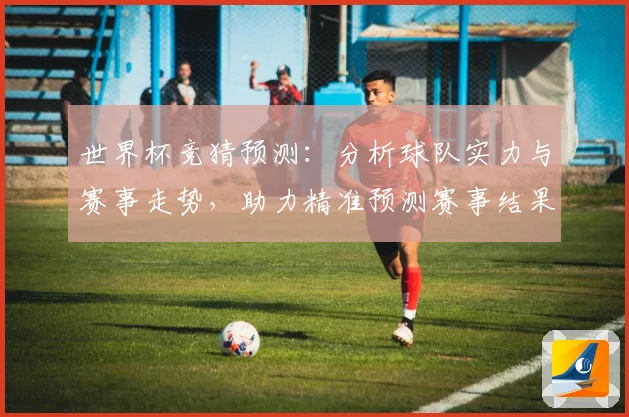 世界杯竞猜预测：分析球队实力与赛事走势，助力精准预测赛事结果