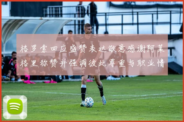 格罗索回应盛赞表达敬意感谢阿莱格里称赞并强调彼此尊重与职业情谊