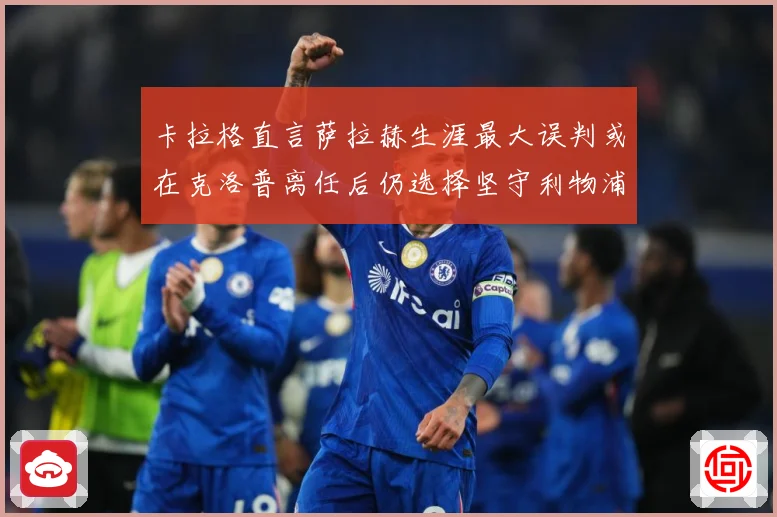 卡拉格直言萨拉赫生涯最大误判或在克洛普离任后仍选择坚守利物浦