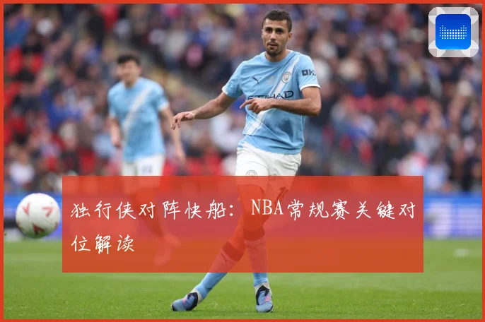 独行侠对阵快船：NBA常规赛关键对位解读