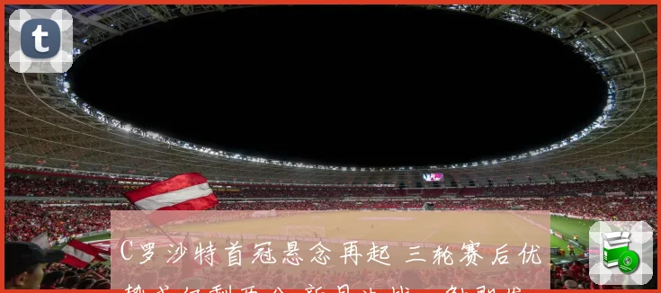 C罗沙特首冠悬念再起 三轮赛后优势或仅剩两分 新月决战一触即发