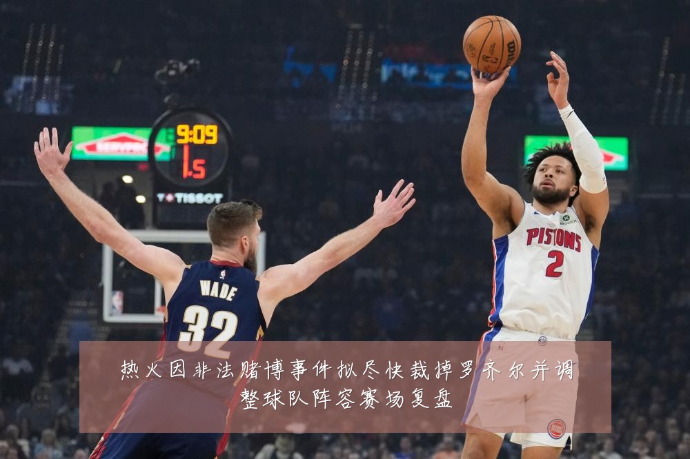 热火因非法赌博事件拟尽快裁掉罗齐尔并调整球队阵容赛场复盘